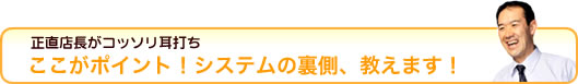 正直店長がコッソリ耳打ち。ここがポイント！システムの裏側、教えます！